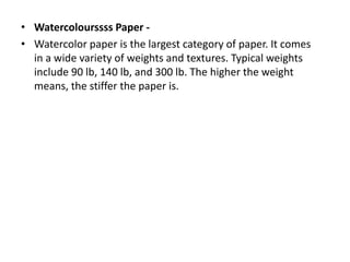 • Watercolourssss Paper -
• Watercolor paper is the largest category of paper. It comes
in a wide variety of weights and textures. Typical weights
include 90 lb, 140 lb, and 300 lb. The higher the weight
means, the stiffer the paper is.
 