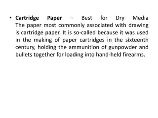 • Cartridge Paper – Best for Dry Media
The paper most commonly associated with drawing
is cartridge paper. It is so-called because it was used
in the making of paper cartridges in the sixteenth
century, holding the ammunition of gunpowder and
bullets together for loading into hand-held firearms.
 