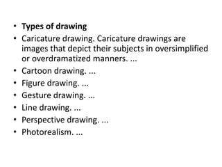 • Types of drawing
• Caricature drawing. Caricature drawings are
images that depict their subjects in oversimplified
or overdramatized manners. ...
• Cartoon drawing. ...
• Figure drawing. ...
• Gesture drawing. ...
• Line drawing. ...
• Perspective drawing. ...
• Photorealism. ...
 