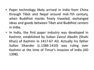 • Paper technology likely arrived in India from China
through Tibet and Nepal around mid-7th century,
when Buddhist monks freely traveled, exchanged
ideas and goods between Tibet and Buddhist centers
in India.
• In India, the first paper industry was developed in
Kashmir, established by Sultan Zainul Abedin (Shahi
Khan) of Kashmir in 1417-67 AD. Actually his father
Sultan Sikander (c.1386-1410) was ruling over
Kashmir at the time of Timur's invasion of India (AD
1398).
 