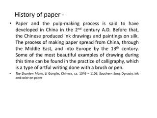 History of paper -
• Paper and the pulp-making process is said to have
developed in China in the 2nd century A.D. Before that,
the Chinese produced ink drawings and paintings on silk.
The process of making paper spread from China, through
the Middle East, and into Europe by the 13th century.
Some of the most beautiful examples of drawing during
this time can be found in the practice of calligraphy, which
is a type of artful writing done with a brush or pen.
• The Drunken Monk, Li Gonglin, Chinese, ca. 1049 – 1106, Southern Song Dynasty, ink
and color on paper
 