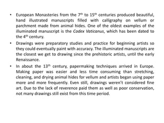 • European Monasteries from the 7th to 15th centuries produced beautiful,
hand illustrated manuscripts filled with calligraphy on vellum or
parchment made from animal hides. One of the oldest examples of the
illuminated manuscript is the Codex Vaticanus, which has been dated to
the 4th century.
• Drawings were preparatory studies and practice for beginning artists so
they could eventually paint with accuracy. The illuminated manuscripts are
the closest we get to drawing since the prehistoric artists, until the early
Renaissance.
• In about the 13th century, papermaking techniques arrived in Europe.
Making paper was easier and less time consuming than stretching,
cleaning, and drying animal hides for vellum and artists began using paper
more and more frequently. Even still, drawings weren’t considered fine
art. Due to the lack of reverence paid them as well as poor conservation,
not many drawings still exist from this time period.
 