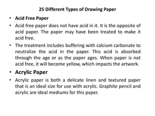25 Different Types of Drawing Paper
• Acid Free Paper
• Acid free paper does not have acid in it. It is the opposite of
acid paper. The paper may have been treated to make it
acid free.
• The treatment includes buffering with calcium carbonate to
neutralize the acid in the paper. This acid is absorbed
through the age or as the paper ages. When paper is not
acid free, it will become yellow, which impacts the artwork.
• Acrylic Paper
• Acrylic paper is both a delicate linen and textured paper
that is an ideal size for use with acrylic. Graphite pencil and
acrylic are ideal mediums for this paper.
 