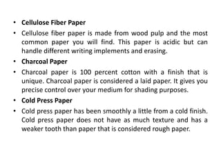• Cellulose Fiber Paper
• Cellulose fiber paper is made from wood pulp and the most
common paper you will find. This paper is acidic but can
handle different writing implements and erasing.
• Charcoal Paper
• Charcoal paper is 100 percent cotton with a finish that is
unique. Charcoal paper is considered a laid paper. It gives you
precise control over your medium for shading purposes.
• Cold Press Paper
• Cold press paper has been smoothly a little from a cold finish.
Cold press paper does not have as much texture and has a
weaker tooth than paper that is considered rough paper.
 