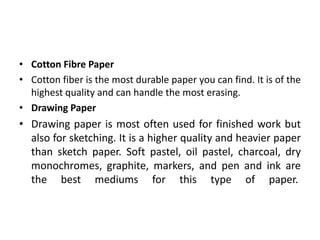 • Cotton Fibre Paper
• Cotton fiber is the most durable paper you can find. It is of the
highest quality and can handle the most erasing.
• Drawing Paper
• Drawing paper is most often used for finished work but
also for sketching. It is a higher quality and heavier paper
than sketch paper. Soft pastel, oil pastel, charcoal, dry
monochromes, graphite, markers, and pen and ink are
the best mediums for this type of paper.
 