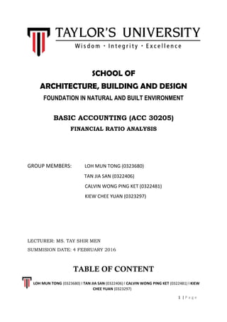 SCHOOL OF
ARCHITECTURE, BUILDING AND DESIGN
FOUNDATION IN NATURAL AND BUILT ENVIRONMENT
BASIC ACCOUNTING (ACC 30205)
FINANCIAL RATIO ANALYSIS
GROUP MEMBERS: LOH MUN TONG (0323680)
TAN JIA SAN (0322406)
CALVIN WONG PING KET (0322481)
KIEW CHEE YUAN (0323297)
LECTURER: MS. TAY SHIR MEN
SUMMISION DATE: 4 FEBRUARY 2016
TABLE OF CONTENT
LOH MUN TONG (0323680) l TAN JIA SAN (0322406) l CALVIN WONG PING KET (0322481) l KIEW
CHEE YUAN (0323297)
1 | P a g e
 