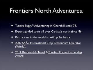 Frontiers North Adventures.

•   Tundra Buggy® Adventuring in Churchill since ‘79.

•   Expert-guided tours all over Canada’s north since ‘86.

•   Best access in the world to wild polar bears.

•   2009 SKÅL International - Top Ecotourism Operator
    (World).

•   2011 Responsible Travel & Tourism Forum Leadership
    Award
 