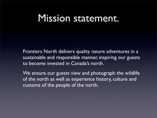 Mission statement.

Frontiers North delivers quality nature adventures in a
sustainable and responsible manner, inspiring our guests
to become invested in Canada’s north.
We ensure our guests view and photograph the wildlife
of the north as well as experience history, culture and
customs of the people of the north.
 