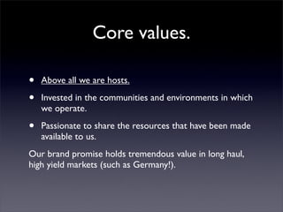 Core values.

•   Above all we are hosts.

•   Invested in the communities and environments in which
    we operate.

•   Passionate to share the resources that have been made
    available to us.
Our brand promise holds tremendous value in long haul,
high yield markets (such as Germany!).
 