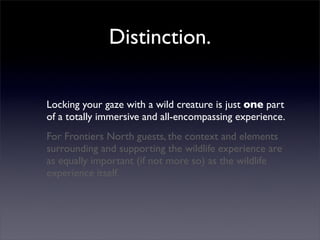 Distinction.

Locking your gaze with a wild creature is just one part
of a totally immersive and all-encompassing experience.
For Frontiers North guests, the context and elements
surrounding and supporting the wildlife experience are
as equally important (if not more so) as the wildlife
experience itself.
 