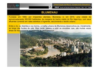 neur- Nucleo de Estudos Urbanos e Regionais - DAU – CCT - FURB
UrbanizaUrbanizaçção de Risco: Construindo Desastresão de Risco: Construindo Desastres
BLUMENAU
Fundada em 1850, por imigrantes alemães, Blumenau é, em 2010, uma cidade de
aproximadamente 300.000 habitantes, às margens do trecho médio do Rio Itajaí-Açu, com seus
afluentes correndo em vales estreitos e íngremes, seccionando o tecido urbano.
Entre o rio, os ribeirões e os morros, a malha urbana de Blumenau desenvolveu-se, inicialmente,
ao longo dos fundos de vale. Mais tarde, passou a subir as encostas, que, são muitas vezes
áreas de risco iminente ou potencial de deslizamentos.
 