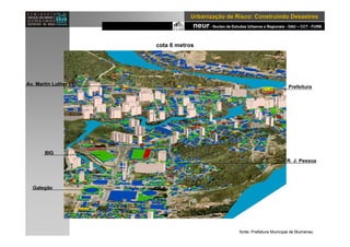 neur- Nucleo de Estudos Urbanos e Regionais - DAU – CCT - FURB
UrbanizaUrbanizaçção de Risco: Construindo Desastresão de Risco: Construindo Desastres
cota 6 metros
BIG
Galegão
Prefeitura
R. J. Pessoa
Av. Martin Luther
fonte: Prefeitura Municipal de Blumenau
 
