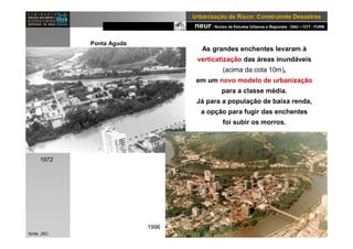 neur- Nucleo de Estudos Urbanos e Regionais - DAU – CCT - FURB
UrbanizaUrbanizaçção de Risco: Construindo Desastresão de Risco: Construindo Desastres
As grandes enchentes levaram à
verticatização das áreas inundáveis
(acima da cota 10m),
em um novo modelo de urbanização
para a classe média.
Já para a população de baixa renda,
a opção para fugir das enchentes
foi subir os morros.
1983
fonte: JSC.
1972
1996
Ponta Aguda
 