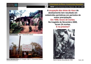 neur- Nucleo de Estudos Urbanos e Regionais - DAU – CCT - FURB
UrbanizaUrbanizaçção de Risco: Construindo Desastresão de Risco: Construindo Desastres
A ocupação das áreas de risco de
deslizamento tem resultado em
catástrofes periódicas em períodos de
maior precipitação.
Em 1990, foram 22 mortes.
Na tragédia de Novembro 2008,
foram 24 mortes.
E na próxima?
1983
fonte: JSC
Morro do Artur, 2001 - Economia Urbana
Bairro Garcia, enxurrada de 1990
Morro Germano Gross, R. Coripós, 2001 II - Economia Urbana
 