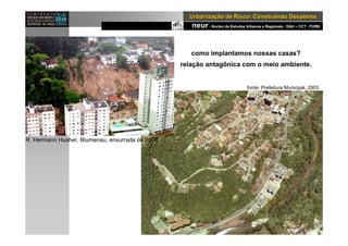 neur- Nucleo de Estudos Urbanos e Regionais - DAU – CCT - FURB
UrbanizaUrbanizaçção de Risco: Construindo Desastresão de Risco: Construindo Desastres
R. Hermann Husher, Blumenau, enxurrada de 2008
como implantamos nossas casas?
relação antagônica com o meio ambiente.
fonte: Prefeitura Municipal, 2003.
 