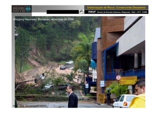 neur- Nucleo de Estudos Urbanos e Regionais - DAU – CCT - FURB
UrbanizaUrbanizaçção de Risco: Construindo Desastresão de Risco: Construindo Desastres
fonte: www. blumenopolis.com.br .
Shopping Neumarkt, Blumenau, enxurrada de 2008
 