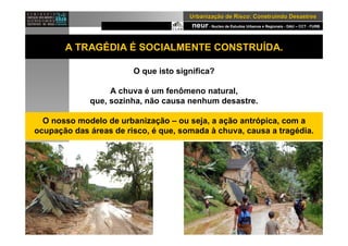 neur- Nucleo de Estudos Urbanos e Regionais - DAU – CCT - FURB
UrbanizaUrbanizaçção de Risco: Construindo Desastresão de Risco: Construindo Desastres
A TRAGÉDIA É SOCIALMENTE CONSTRUÍDA.
O que isto significa?
A chuva é um fenômeno natural,
que, sozinha, não causa nenhum desastre.
O nosso modelo de urbanização – ou seja, a ação antrópica, com a
ocupação das áreas de risco, é que, somada à chuva, causa a tragédia.
 