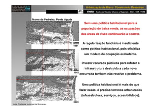 neur- Nucleo de Estudos Urbanos e Regionais - DAU – CCT - FURB
UrbanizaUrbanizaçção de Risco: Construindo Desastresão de Risco: Construindo Desastres
Sem uma política habitacional para a
população de baixa renda, as ocupações
das áreas de risco continuarão a ocorrer.
A regularização fundiária é insuficiente
como política habitacional, pois oficializa
um modelo de ocupação excludente.
Investir recursos públicos para refazer a
infraestrutura destruída a cada nova
enxurrada também não resolve o problema.
Uma política habitacional é mais do que
fazer casas, é preciso terrenos urbanizados
(infraestrutura, serviços, acessibilidade).
1983
Morro da Pedreira, Ponta Aguda
1981
2003
1993
fonte: Prefeitura Municipal de Blumenau
 