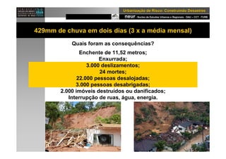 neur- Nucleo de Estudos Urbanos e Regionais - DAU – CCT - FURB
UrbanizaUrbanizaçção de Risco: Construindo Desastresão de Risco: Construindo Desastres
429mm de chuva em dois dias (3 x a média mensal)
Quais foram as consequências?
Enchente de 11,52 metros;
Enxurrada;
3.000 deslizamentos;
24 mortes;
22.000 pessoas desalojadas;
3.000 pessoas desabrigadas;
2.000 imóveis destruídos ou danificados;
Interrupção de ruas, água, energia.
 