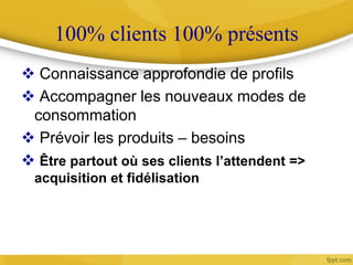 100% clients 100% présents
 Connaissance approfondie de profils
 Accompagner les nouveaux modes de
consommation
 Prévoir les produits – besoins
 Être partout où ses clients l’attendent =>
acquisition et fidélisation
 