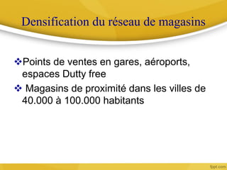 Densification du réseau de magasins
Points de ventes en gares, aéroports,
espaces Dutty free
 Magasins de proximité dans les villes de
40.000 à 100.000 habitants
 