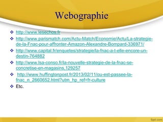 Webographie
 http://www.lesechos.fr
 http://www.parismatch.com/Actu-Match/Economie/Actu/La-strategie-
de-la-Fnac-pour-affronter-Amazon-Alexandre-Bompard-336971/
 http://www.capital.fr/enquetes/strategie/la-fnac-a-t-elle-encore-un-
destin-764882
 http://www.lsa-conso.fr/la-nouvelle-strategie-de-la-fnac-se-
concretise-en-magasins,129257
 http://www.huffingtonpost.fr/2013/02/11/ou-est-passee-la-
fnac_n_2660652.html?utm_hp_ref=fr-culture
 Etc.
 
