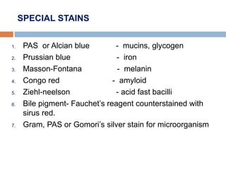 SPECIAL STAINS
1. PAS or Alcian blue - mucins, glycogen
2. Prussian blue - iron
3. Masson-Fontana - melanin
4. Congo red - amyloid
5. Ziehl-neelson - acid fast bacilli
6. Bile pigment- Fauchet’s reagent counterstained with
sirus red.
7. Gram, PAS or Gomori’s silver stain for microorganism
 