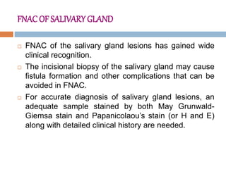 FNAC OF SALIVARY GLAND
 FNAC of the salivary gland lesions has gained wide
clinical recognition.
 The incisional biopsy of the salivary gland may cause
fistula formation and other complications that can be
avoided in FNAC.
 For accurate diagnosis of salivary gland lesions, an
adequate sample stained by both May Grunwald-
Giemsa stain and Papanicolaou’s stain (or H and E)
along with detailed clinical history are needed.
 