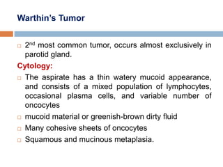 Warthin’s Tumor
 2nd most common tumor, occurs almost exclusively in
parotid gland.
Cytology:
 The aspirate has a thin watery mucoid appearance,
and consists of a mixed population of lymphocytes,
occasional plasma cells, and variable number of
oncocytes
 mucoid material or greenish-brown dirty fluid
 Many cohesive sheets of oncocytes
 Squamous and mucinous metaplasia.
 
