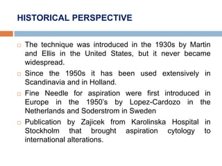 HISTORICAL PERSPECTIVE
 The technique was introduced in the 1930s by Martin
and Ellis in the United States, but it never became
widespread.
 Since the 1950s it has been used extensively in
Scandinavia and in Holland.
 Fine Needle for aspiration were first introduced in
Europe in the 1950’s by Lopez-Cardozo in the
Netherlands and Soderstrom in Sweden
 Publication by Zajicek from Karolinska Hospital in
Stockholm that brought aspiration cytology to
international alterations.
 