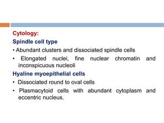Cytology:
Spindle cell type
• Abundant clusters and dissociated spindle cells
• Elongated nuclei, fine nuclear chromatin and
inconspicuous nucleoli
Hyaline myoepithelial cells
• Dissociated round to oval cells
• Plasmacytoid cells with abundant cytoplasm and
eccentric nucleus.
 