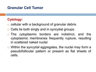 Granular Cell Tumor
Cytology:
 cellular with a background of granular debris
 Cells lie both singly and in syncytial groups.
 The cytoplasmic borders are indistinct, and the
cytoplasmic membranes frequently rupture, resulting
in scattered naked nuclei
 Within the syncytial aggregates, the nuclei may form a
pseudofollicular pattern or present as flat sheets of
cells.
 