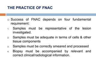 THE PRACTICE OF FNAC
 Success of FNAC depends on four fundamental
requirement:
1. Samples must be representative of the lesion
investigated.
2. Samples must be adequate in terms of cells & other
tissue components
3. Samples must be correctly smeared and processed
4. Biopsy must be accompanied by relevant and
correct clinical/radiological information.
 