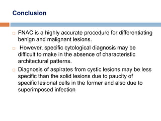 Conclusion
 FNAC is a highly accurate procedure for differentiating
benign and malignant lesions.
 However, specific cytological diagnosis may be
difficult to make in the absence of characteristic
architectural patterns.
 Diagnosis of aspirates from cystic lesions may be less
specific than the solid lesions due to paucity of
specific lesional cells in the former and also due to
superimposed infection
 