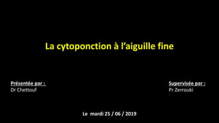 La cytoponction à l’aiguille fine
Présentée par :
Dr Chettouf
Supervisée par :
Pr Zerrouki
Le mardi 25 / 06 / 2019
 