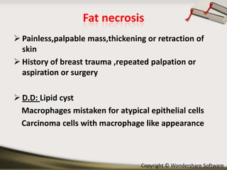 Fat necrosis
 Painless,palpable mass,thickening or retraction of
skin
 History of breast trauma ,repeated palpation or
aspiration or surgery
 D.D: Lipid cyst
Macrophages mistaken for atypical epithelial cells
Carcinoma cells with macrophage like appearance

Copyright © Wondershare Software

 