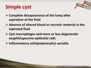  Complete dissapearance of the lump after
aspiration of the fluid
 Absence of altered blood or necrotic material in the
aspirated fluid
 Cyst macrophages and more or less degenerate
oxyphil/apocrine epithelial cells
 Inflammatory cells(polymorphs) variable

Copyright © Wondershare Software

 