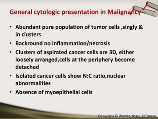 • Abundant pure population of tumor cells ,singly &
in clusters
• Backround no inflammation/necrosis
• Clusters of aspirated cancer cells are 3D, either
loosely arranged,cells at the periphery become
detached
• Isolated cancer cells show N:C ratio,nuclear
abnormalities
• Absence of myoepithelial cells

Copyright © Wondershare Software

 