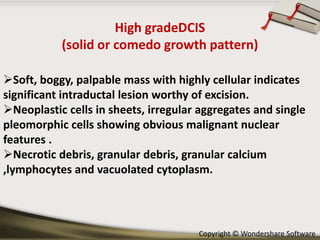 High gradeDCIS
(solid or comedo growth pattern)
Soft, boggy, palpable mass with highly cellular indicates
significant intraductal lesion worthy of excision.
Neoplastic cells in sheets, irregular aggregates and single
pleomorphic cells showing obvious malignant nuclear
features .
Necrotic debris, granular debris, granular calcium
,lymphocytes and vacuolated cytoplasm.

Copyright © Wondershare Software

 