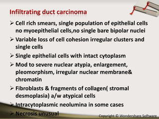  Cell rich smears, single population of epithelial cells
no myoepithelial cells,no single bare bipolar nuclei
 Variable loss of cell cohesion irregular clusters and
single cells
 Single epithelial cells with intact cytoplasm
 Mod to severe nuclear atypia, enlargement,
pleomorphism, irregular nuclear membrane&
chromatin
 Fibroblasts & fragments of collagen( stromal
desmoplasia) a/w atypical cells
 Intracytoplasmic neolumina in some cases
 Necrosis unusual
Copyright © Wondershare Software

 