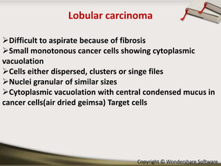 Lobular carcinoma
Difficult to aspirate because of fibrosis
Small monotonous cancer cells showing cytoplasmic
vacuolation
Cells either dispersed, clusters or singe files
Nuclei granular of similar sizes
Cytoplasmic vacuolation with central condensed mucus in
cancer cells(air dried geimsa) Target cells

Copyright © Wondershare Software

 