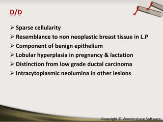  Sparse cellularity
 Resemblance to non neoplastic breast tissue in L.P
 Component of benign epithelium
 Lobular hyperplasia in pregnancy & lactation
 Distinction from low grade ductal carcinoma
 Intracytoplasmic neolumina in other lesions

Copyright © Wondershare Software

 