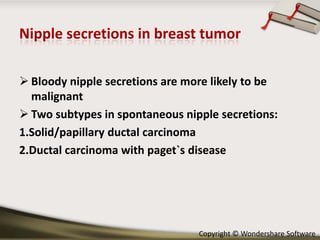  Bloody nipple secretions are more likely to be
malignant
 Two subtypes in spontaneous nipple secretions:
1.Solid/papillary ductal carcinoma
2.Ductal carcinoma with paget`s disease

Copyright © Wondershare Software

 