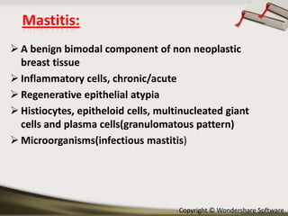 Mastitis:
 A benign bimodal component of non neoplastic
breast tissue
 Inflammatory cells, chronic/acute
 Regenerative epithelial atypia
 Histiocytes, epitheloid cells, multinucleated giant
cells and plasma cells(granulomatous pattern)
 Microorganisms(infectious mastitis)

Copyright © Wondershare Software

 