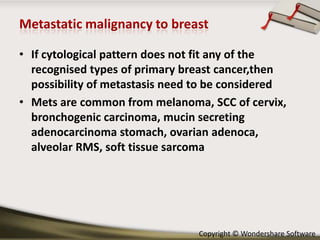 • If cytological pattern does not fit any of the
recognised types of primary breast cancer,then
possibility of metastasis need to be considered
• Mets are common from melanoma, SCC of cervix,
bronchogenic carcinoma, mucin secreting
adenocarcinoma stomach, ovarian adenoca,
alveolar RMS, soft tissue sarcoma

Copyright © Wondershare Software

 