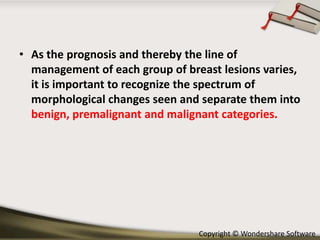 • As the prognosis and thereby the line of
management of each group of breast lesions varies,
it is important to recognize the spectrum of
morphological changes seen and separate them into
benign, premalignant and malignant categories.

Copyright © Wondershare Software

 