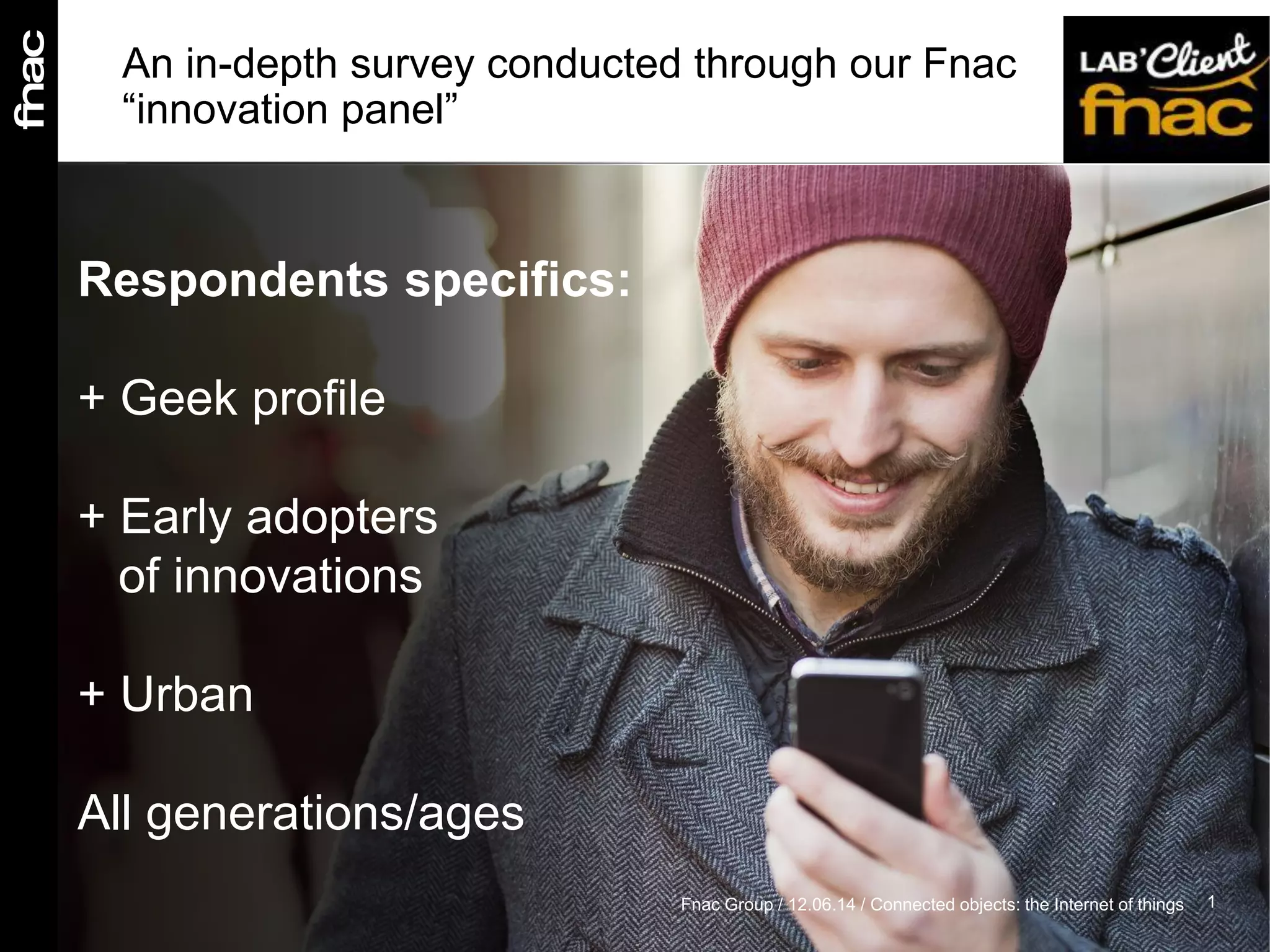 An in-depth survey conducted through our Fnac
“innovation panel”
Respondents specifics:
+ Geek profile
+ Early adopters
of innovations
+ Urban
All generations/ages
1Fnac Group / 12.06.14 / Connected objects: the Internet of things
 