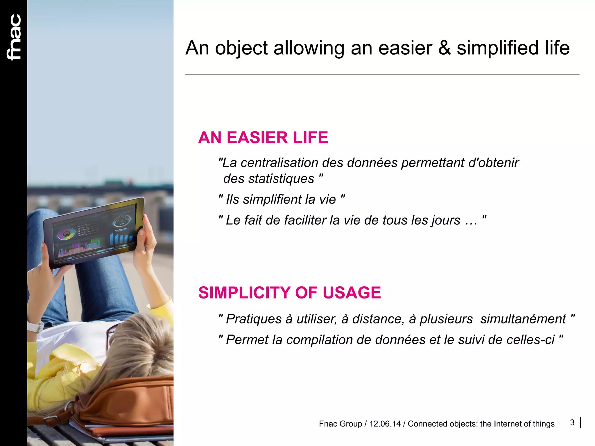 An object allowing an easier & simplified life
3Fnac Group / 12.06.14 / Connected objects: the Internet of things
AN EASIER LIFE
"La centralisation des données permettant d'obtenir
des statistiques "
" Ils simplifient la vie "
" Le fait de faciliter la vie de tous les jours … "
SIMPLICITY OF USAGE
" Pratiques à utiliser, à distance, à plusieurs simultanément "
" Permet la compilation de données et le suivi de celles-ci "
 