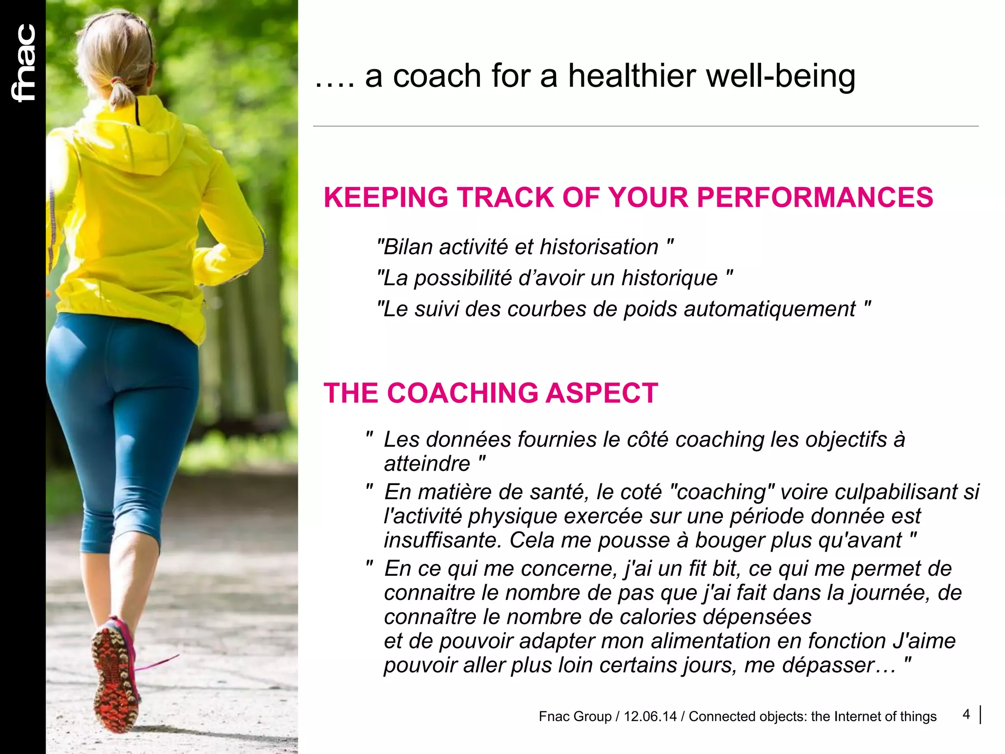 …. a coach for a healthier well-being
4
"Bilan activité et historisation "
"La possibilité d’avoir un historique "
"Le suivi des courbes de poids automatiquement "
KEEPING TRACK OF YOUR PERFORMANCES
THE COACHING ASPECT
" Les données fournies le côté coaching les objectifs à
atteindre "
" En matière de santé, le coté "coaching" voire culpabilisant si
l'activité physique exercée sur une période donnée est
insuffisante. Cela me pousse à bouger plus qu'avant "
" En ce qui me concerne, j'ai un fit bit, ce qui me permet de
connaitre le nombre de pas que j'ai fait dans la journée, de
connaître le nombre de calories dépensées
et de pouvoir adapter mon alimentation en fonction J'aime
pouvoir aller plus loin certains jours, me dépasser… "
Fnac Group / 12.06.14 / Connected objects: the Internet of things
 