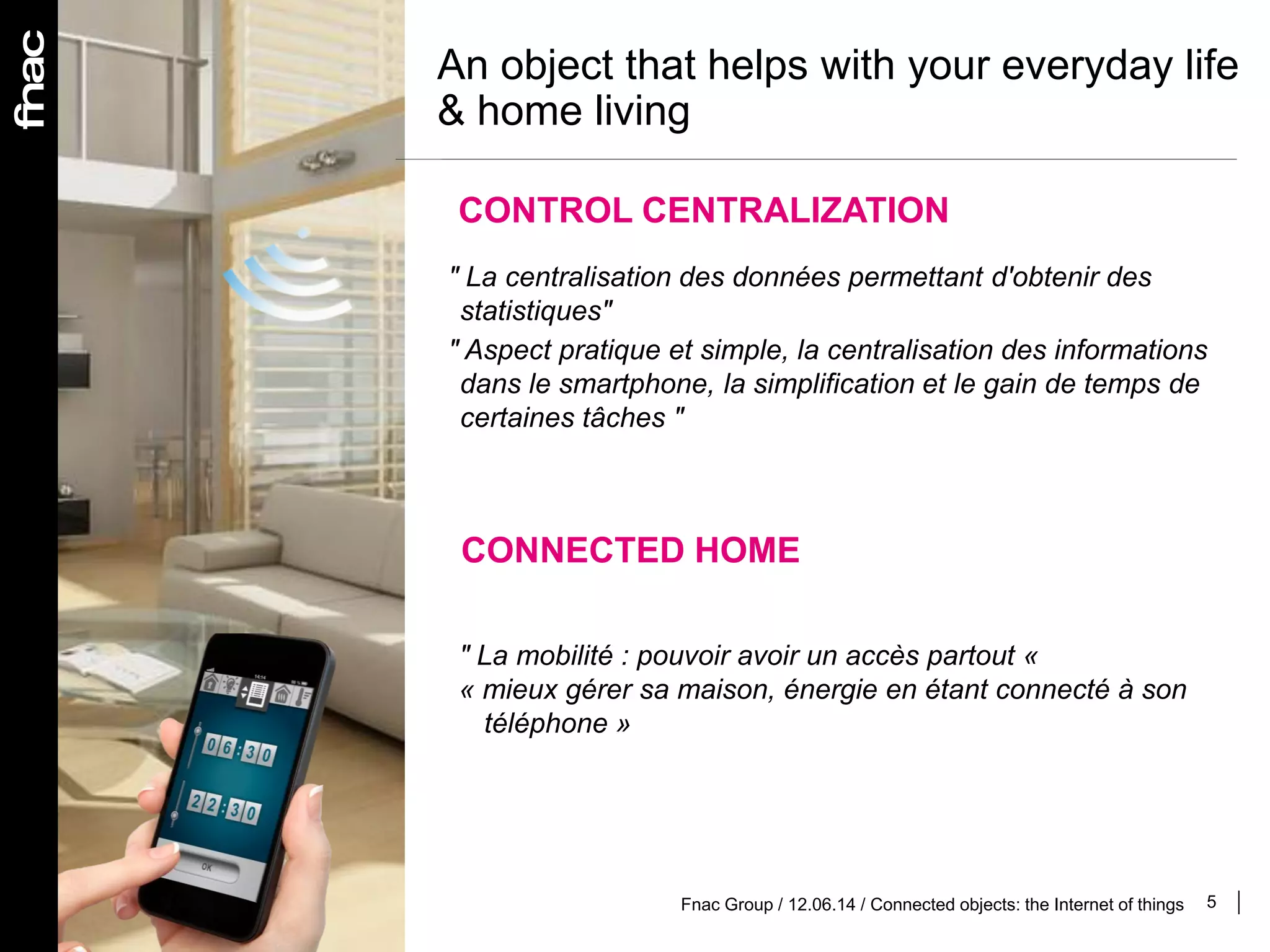 5Fnac Group / 12.06.14 / Connected objects: the Internet of things
An object that helps with your everyday life
& home living
CONTROL CENTRALIZATION
" La centralisation des données permettant d'obtenir des
statistiques"
" Aspect pratique et simple, la centralisation des informations
dans le smartphone, la simplification et le gain de temps de
certaines tâches "
CONNECTED HOME
" La mobilité : pouvoir avoir un accès partout «
« mieux gérer sa maison, énergie en étant connecté à son
téléphone »
 